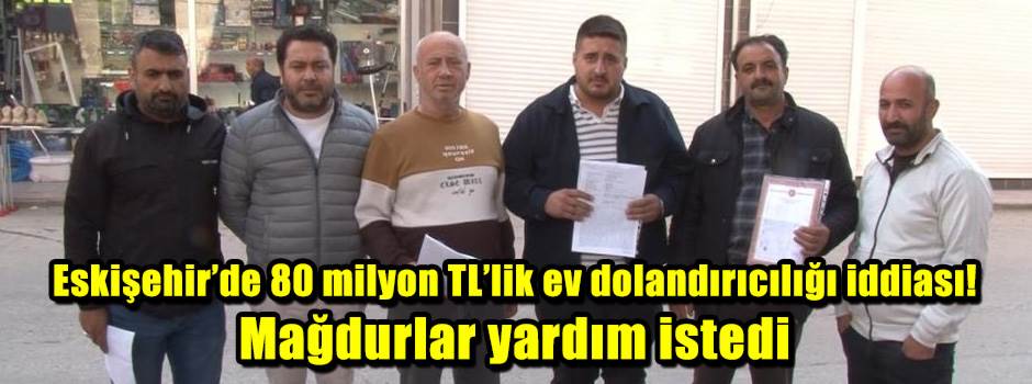 Eskişehir’de 80 milyon TL’lik ev dolandırıcılığı iddiası! Mağdurlar yardım istedi