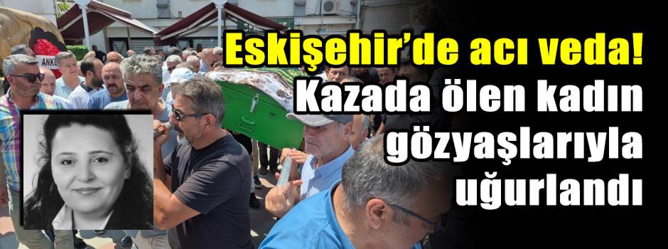 Eskişehir’de acı veda! Kazada ölen kadın gözyaşlarıyla uğurlandı