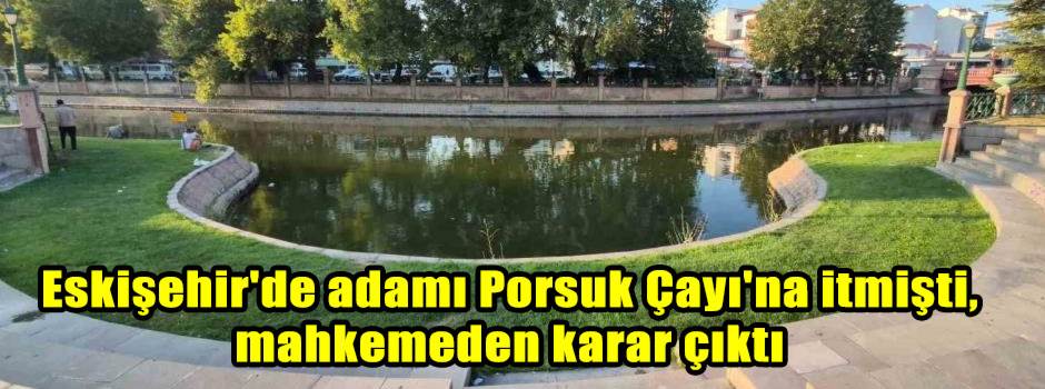Eskişehir'de adamı Porsuk Çayı'na itmişti, mahkemeden karar çıktı