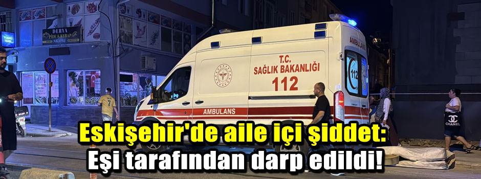 Eskişehir'de aile içi şiddet: Eşi tarafından darp edildi!