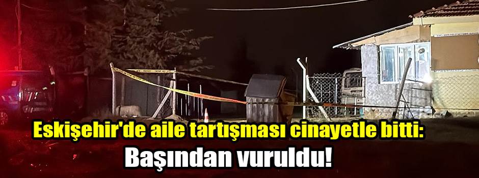 Eskişehir'de aile tartışması cinayetle bitti: Başından vuruldu!