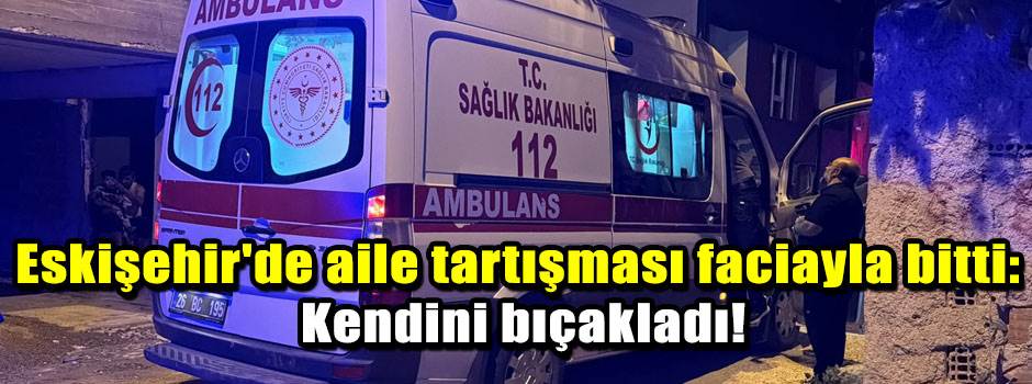 Eskişehir'de aile tartışması faciayla bitti: Kendini bıçakladı!