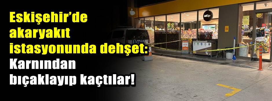 Eskişehir’de akaryakıt istasyonunda dehşet: Karnından bıçaklayıp kaçtılar!