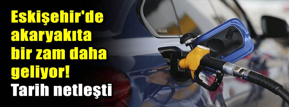 Eskişehir'de akaryakıta bir zam daha geliyor! Tarih netleşti