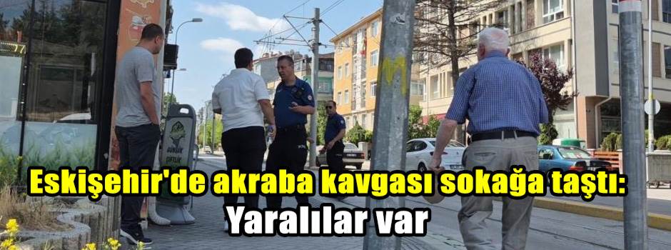 Eskişehir'de akraba kavgası sokağa taştı: Yaralılar var