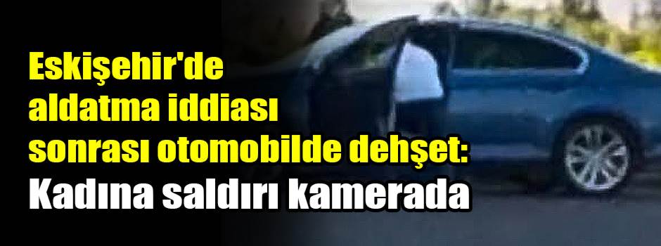 Eskişehir'de aldatma iddiası sonrası otomobilde dehşet: Kadına saldırı kamerada