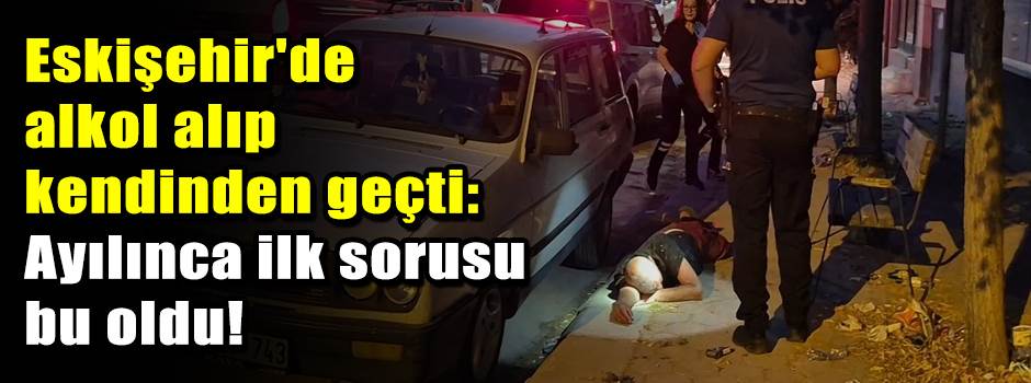 Eskişehir'de alkol alıp kendinden geçti: Ayılınca ilk sorusu bu oldu!