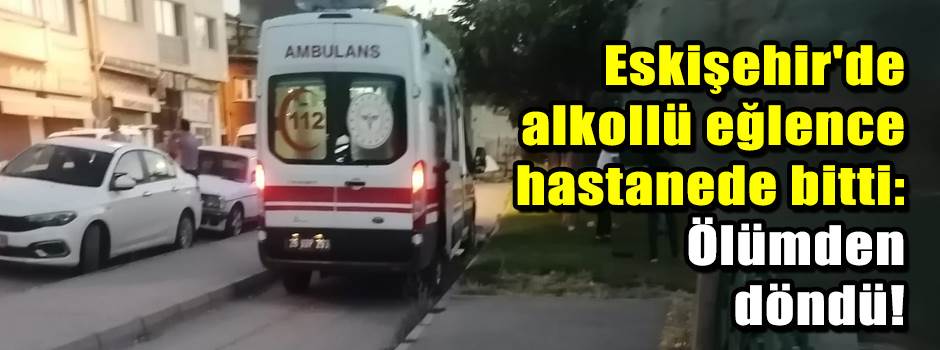 Eskişehir'de alkollü eğlence hastanede bitti: Ölümden döndü!