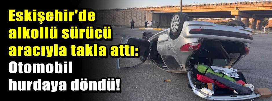 Eskişehir'de alkollü sürücü aracıyla takla attı: Otomobil hurdaya döndü!