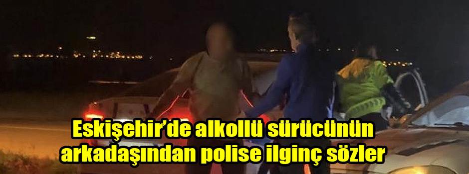 Eskişehir’de alkollü sürücünün arkadaşından polise ilginç sözler