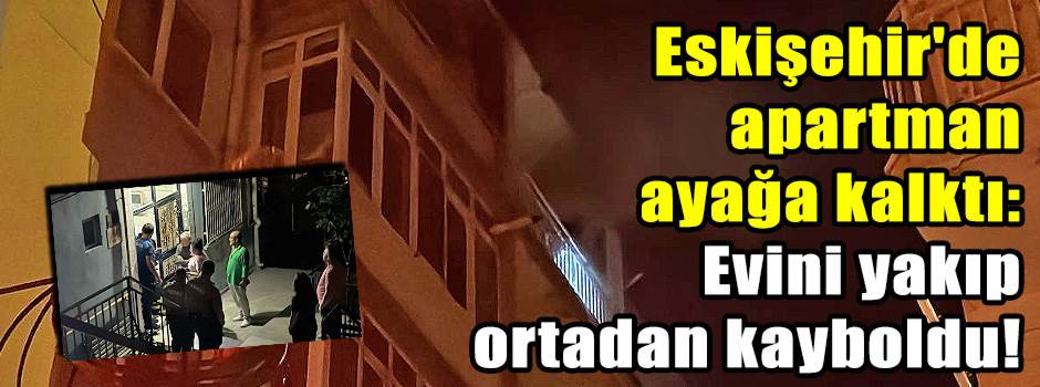 Eskişehir'de apartman ayağa kalktı: Evini yakıp ortadan kayboldu!