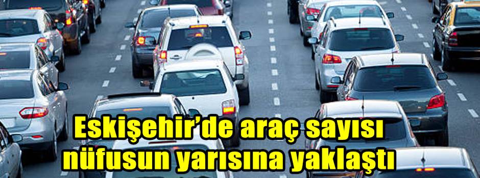 Eskişehir’de araç sayısı nüfusun yarısına yaklaştı