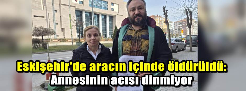 Eskişehir'de aracın içinde öldürüldü: Annesinin acısı dinmiyor