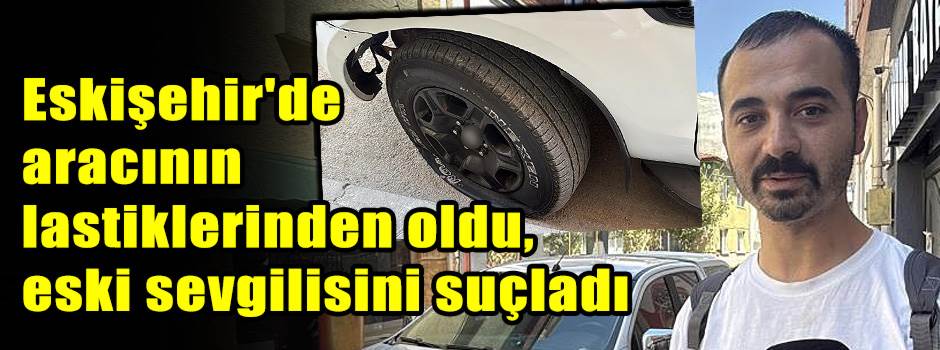 Eskişehir'de aracının lastiklerinden oldu, eski sevgilisini suçladı