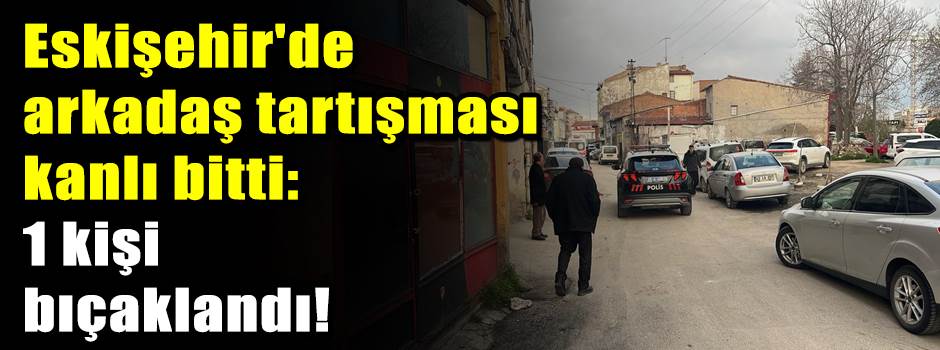 Eskişehir'de arkadaş tartışması kanlı bitti: …