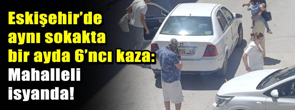 Eskişehir’de aynı sokakta bir ayda 6’ncı kaza: Mahalleli isyanda!
