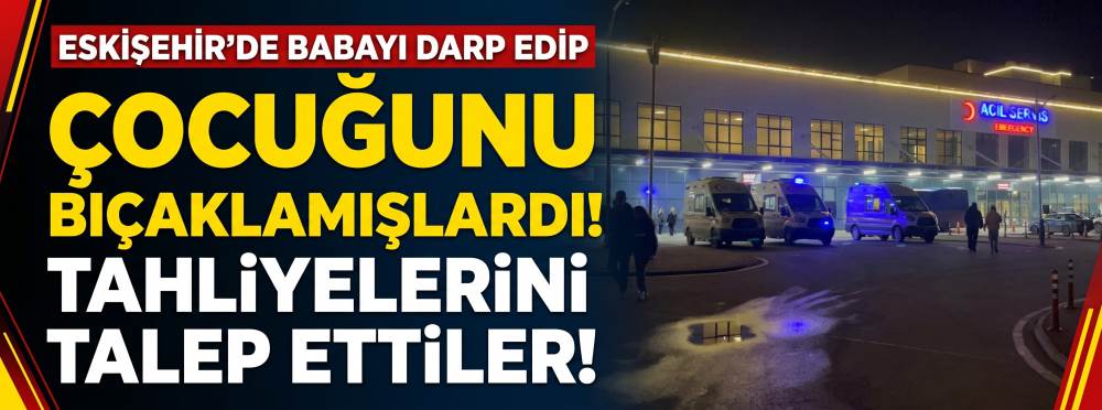 Eskişehir'de babayı darp edip çocuğunu bıçaklamışlardı: Tahliyelerini talep ettiler