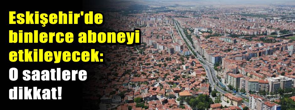 Eskişehir'de binlerce aboneyi etkileyecek: O saatlere dikkat!