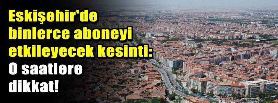 Eskişehir'de binlerce aboneyi etkileyecek kes…