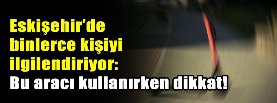 Eskişehir’de binlerce kişiyi ilgilendiriyor: Bu aracı kullanırken dikkat!