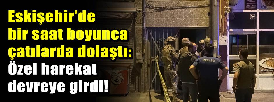 Eskişehir’de bir saat boyunca çatılarda dolaştı: Özel harekat devreye girdi!