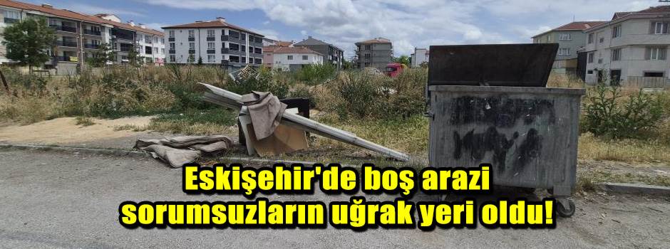 Eskişehir'de boş arazi sorumsuzların uğrak yeri oldu!