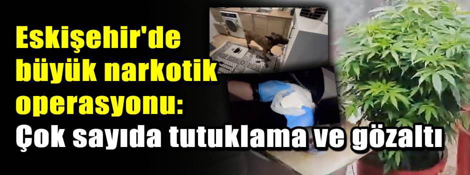 Eskişehir'de büyük narkotik operasyonu: Çok sayıda tutuklama ve gözaltı