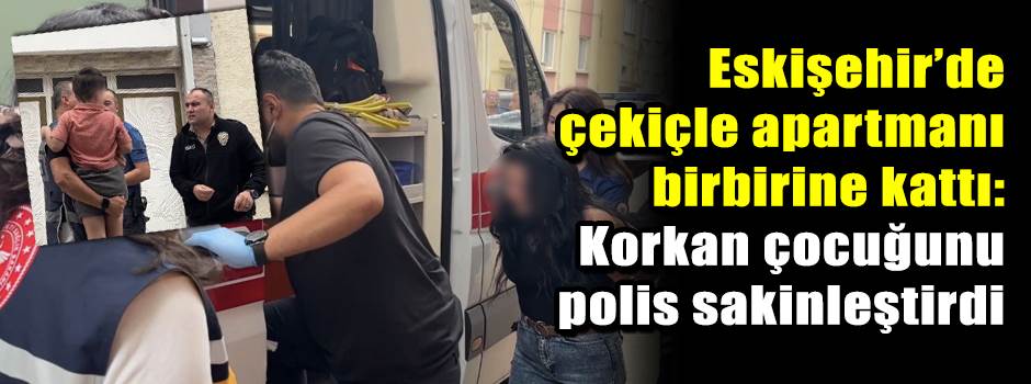 Eskişehir’de çekiçle apartmanı birbirine kattı: Korkan çocuğunu polis sakinleştirdi
