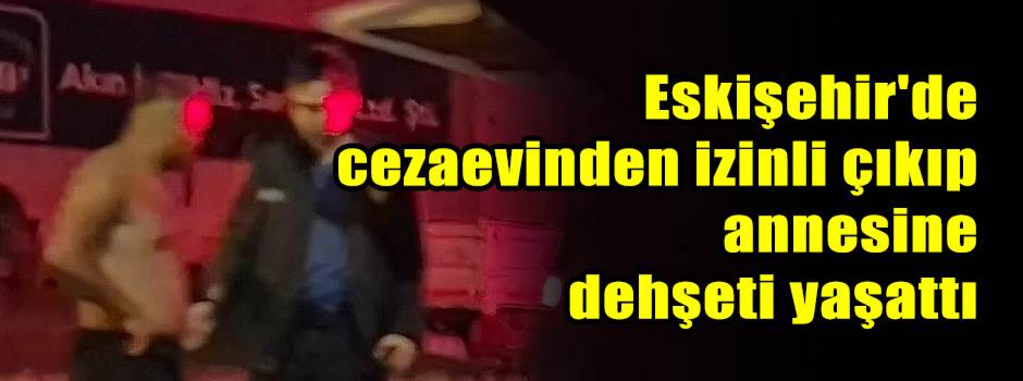 Eskişehir'de cezaevinden izinli çıkıp annesine dehşeti yaşattı