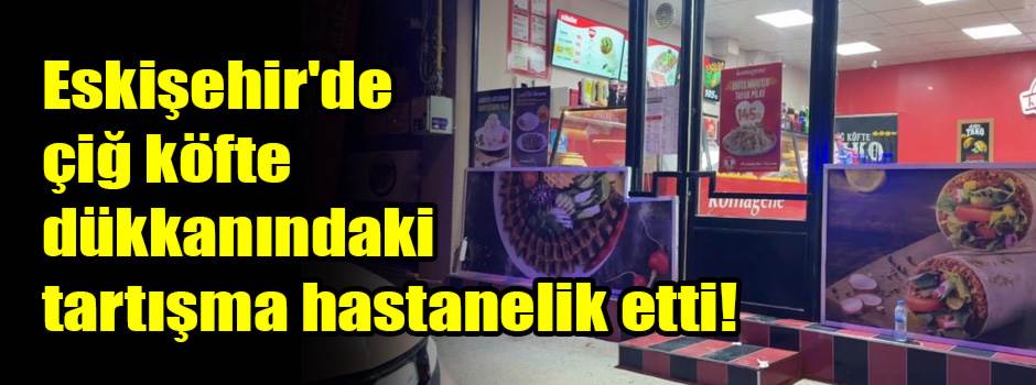 Eskişehir'de çiğ köfte dükkanındaki tartışma hastanelik etti!