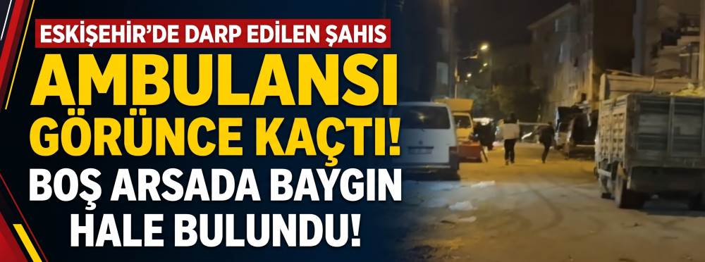 Eskişehir’de darp edilen şahıs ambulansı görünce kaçtı: Boş arsada baygın hale bulundu!