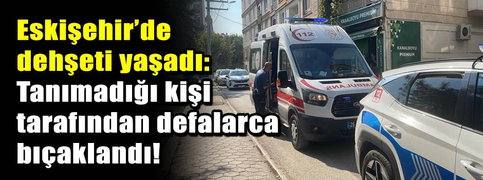 Eskişehir’de dehşeti yaşadı: Tanımadığı kişi tarafından defalarca bıçaklandı!