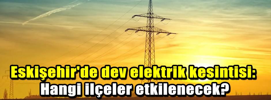 Eskişehir'de dev elektrik kesintisi: Hangi ilçeler etkilenecek?