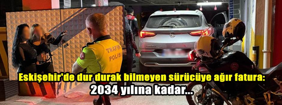 Eskişehir'de dur durak bilmeyen sürücüye ağır fatura: 2034 yılına kadar...