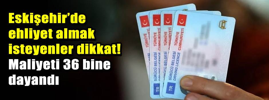 Eskişehir’de ehliyet almak isteyenler dikkat! Maliyeti 36 bine dayandı