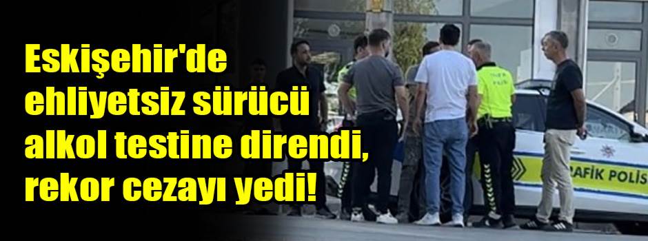 Eskişehir'de ehliyetsiz sürücü alkol testine direndi, rekor cezayı yedi!