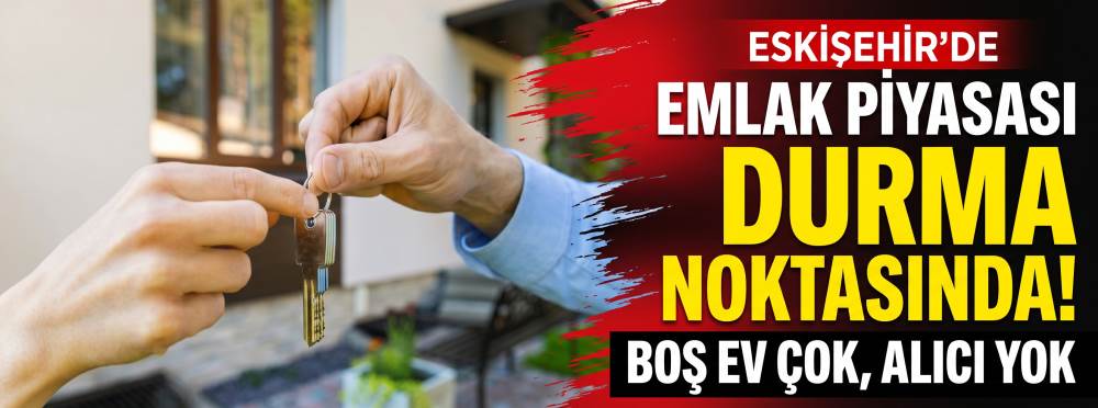 Eskişehir’de emlak piyasası durma noktasında: Boş ev çok, alıcı yok!