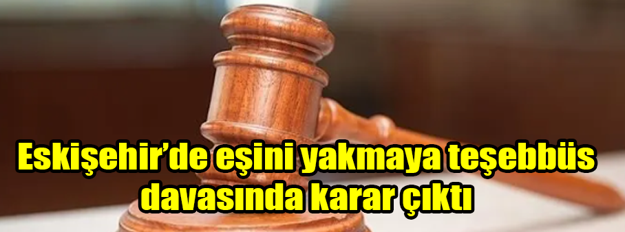 Eskişehir’de eşini yakmaya teşebbüs davasında karar çıktı