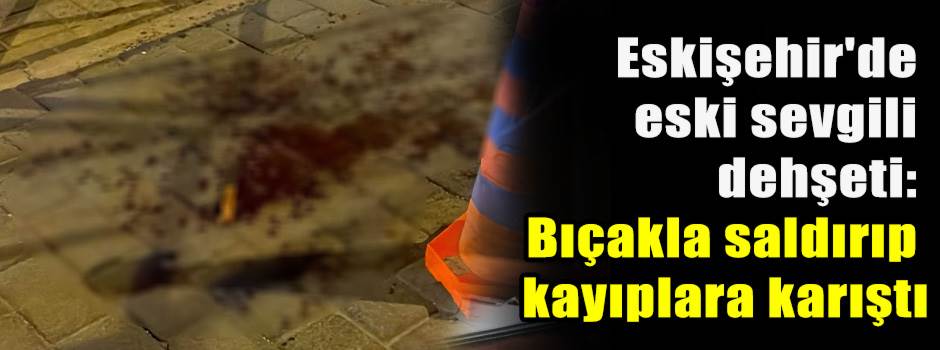 Eskişehir'de eski sevgili dehşeti: Bıçakla saldırıp kayıplara karıştı