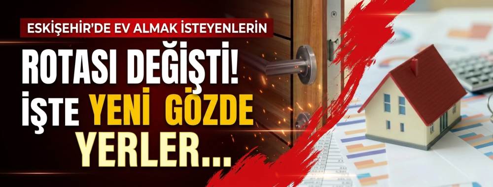 Eskişehir’de ev almak isteyenlerin rotası değişti! İşte yeni gözde yerler...