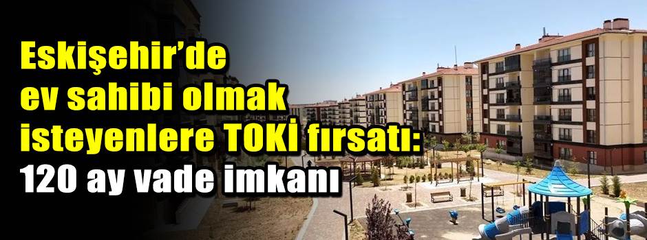 Eskişehir’de ev sahibi olmak isteyenlere TOKİ fırsatı: 120 ay vade imkanı