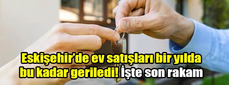 Eskişehir’de ev satışları bir yılda bu kadar geriledi! İşte son rakam