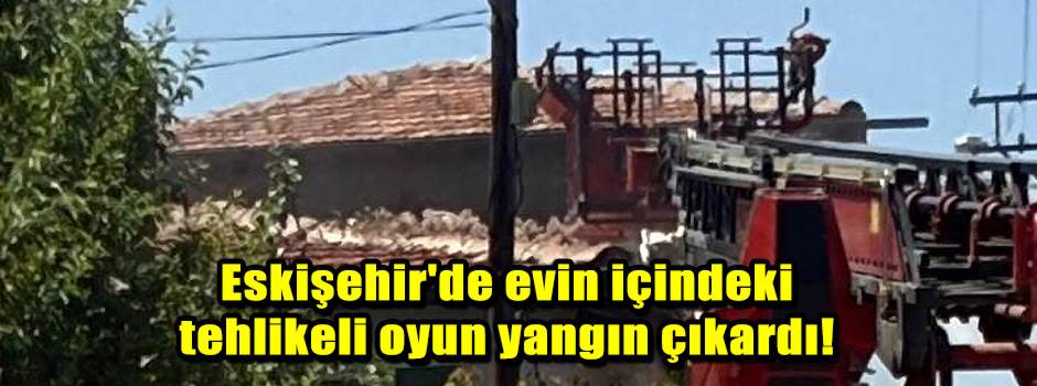 Eskişehir'de evin içindeki tehlikeli oyun yangın çıkardı!