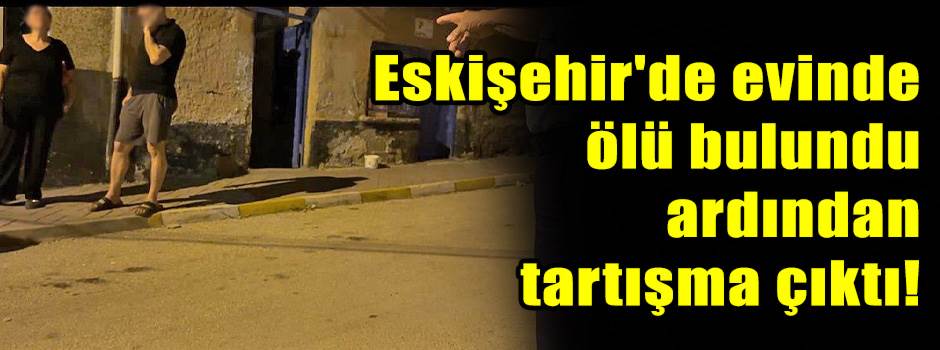 Eskişehir'de evinde ölü bulundu ardından tartışma çıktı!
