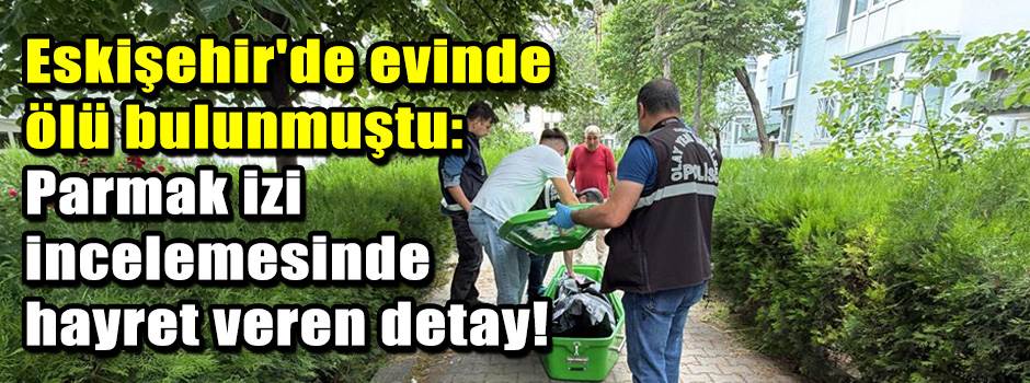 Eskişehir'de evinde ölü bulunmuştu: Parmak izi incelemesinde hayret veren detay!
