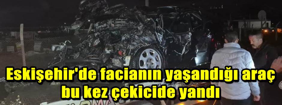 Eskişehir'de facianın yaşandığı araç bu kez çekicide yandı