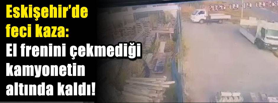 Eskişehir’de feci kaza: El frenini çekmediği kamyonetin altında kaldı!