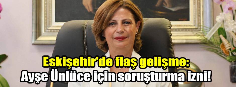 Eskişehir'de flaş gelişme: Ayşe Ünlüce için soruşturma izni!