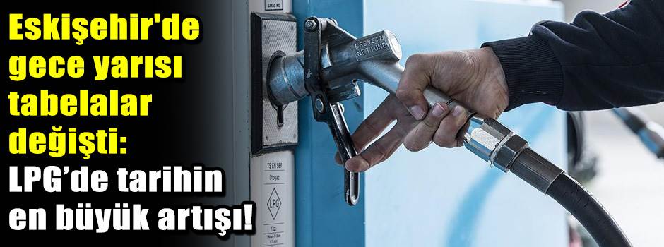 Eskişehir'de gece yarısı tabelalar değişti: LPG’de tarihin en büyük artışı!