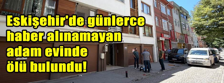 Eskişehir'de günlerce haber alınamayan adam evinde ölü bulundu!